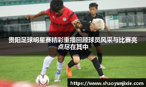 贵阳足球明星赛精彩重播回顾球员风采与比赛亮点尽在其中
