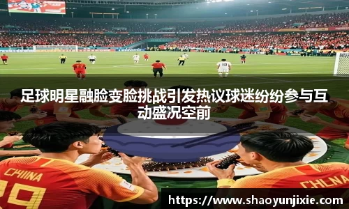 足球明星融脸变脸挑战引发热议球迷纷纷参与互动盛况空前
