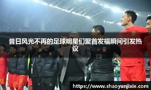 昔日风光不再的足球明星们聚首发福瞬间引发热议